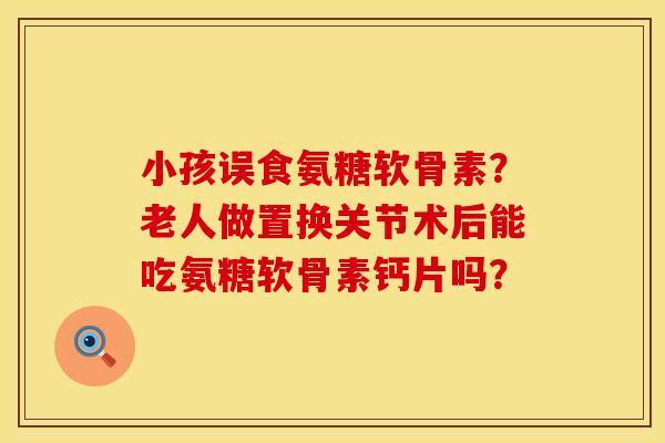 小孩误食氨糖软骨素？老人做置换关节术后能吃氨糖软骨素钙片吗？