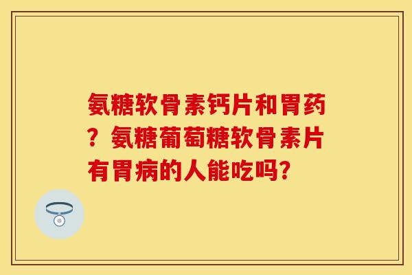 氨糖软骨素钙片和胃药？氨糖葡萄糖软骨素片有胃病的人能吃吗？