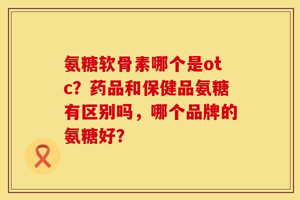 氨糖软骨素哪个是otc？药品和保健品氨糖有区别吗，哪个品牌的氨糖好？