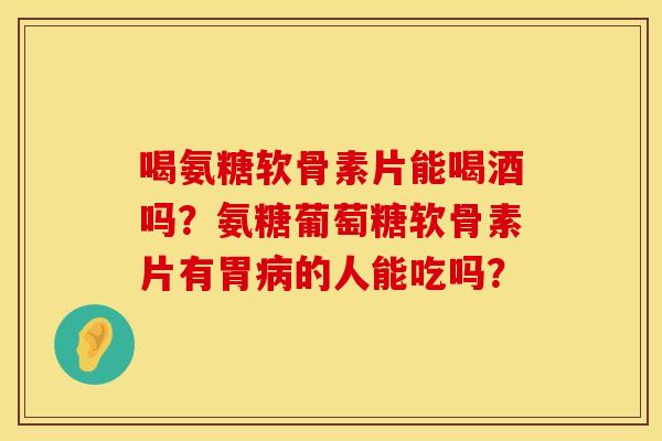 喝氨糖软骨素片能喝酒吗？氨糖葡萄糖软骨素片有胃病的人能吃吗？