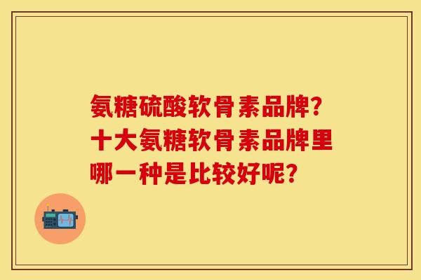 氨糖硫酸软骨素品牌？十大氨糖软骨素品牌里哪一种是比较好呢？