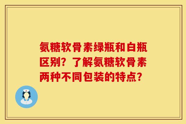 氨糖软骨素绿瓶和白瓶区别？了解氨糖软骨素两种不同包装的特点？