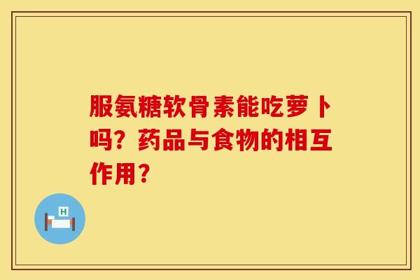 服氨糖软骨素能吃萝卜吗？药品与食物的相互作用？