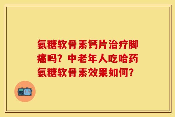 氨糖软骨素钙片治疗脚痛吗？中老年人吃哈药氨糖软骨素效果如何？