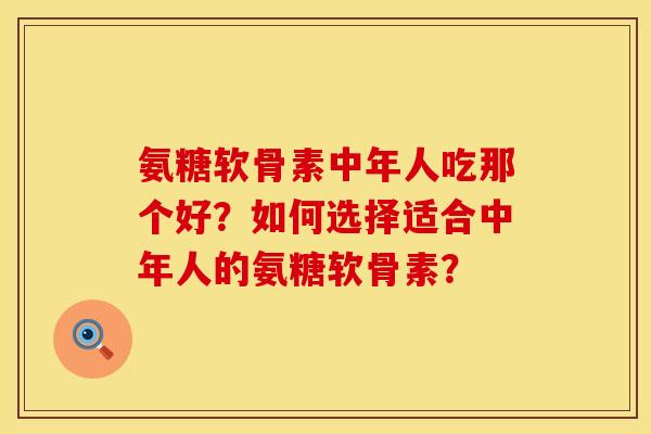 氨糖软骨素中年人吃那个好？如何选择适合中年人的氨糖软骨素？
