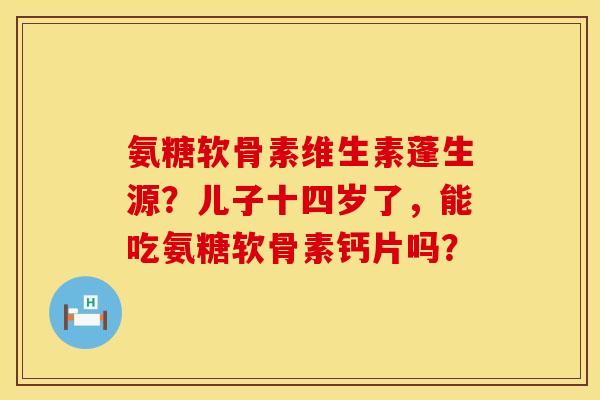 氨糖软骨素维生素蓬生源？儿子十四岁了，能吃氨糖软骨素钙片吗？