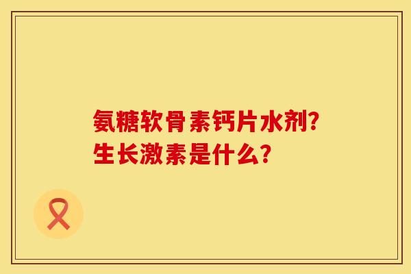 氨糖软骨素钙片水剂？生长激素是什么？