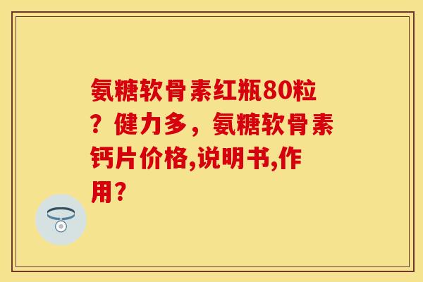 氨糖软骨素红瓶80粒？健力多，氨糖软骨素钙片价格,说明书,作用？