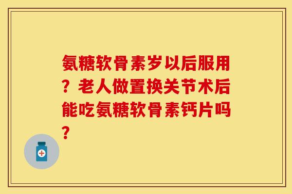 氨糖软骨素岁以后服用？老人做置换关节术后能吃氨糖软骨素钙片吗？