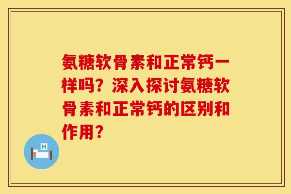 氨糖软骨素和正常钙一样吗？深入探讨氨糖软骨素和正常钙的区别和作用？
