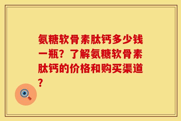 氨糖软骨素肽钙多少钱一瓶？了解氨糖软骨素肽钙的价格和购买渠道？