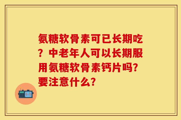 氨糖软骨素可已长期吃？中老年人可以长期服用氨糖软骨素钙片吗？要注意什么？