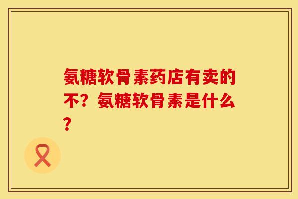氨糖软骨素药店有卖的不？氨糖软骨素是什么？