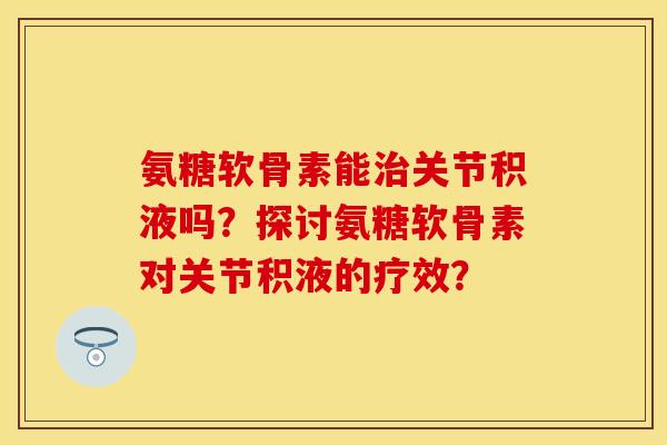 氨糖软骨素能关节积液吗?探讨氨糖软骨素对关节积液的疗效? 氨糖软骨素能关节积液吗?探讨氨糖软骨素对关节积液的疗效?