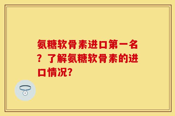 氨糖软骨素进口第一名？了解氨糖软骨素的进口情况？