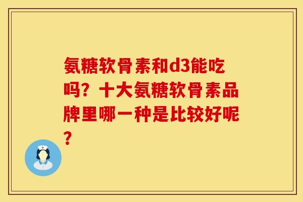 氨糖软骨素和d3能吃吗？十大氨糖软骨素品牌里哪一种是比较好呢？