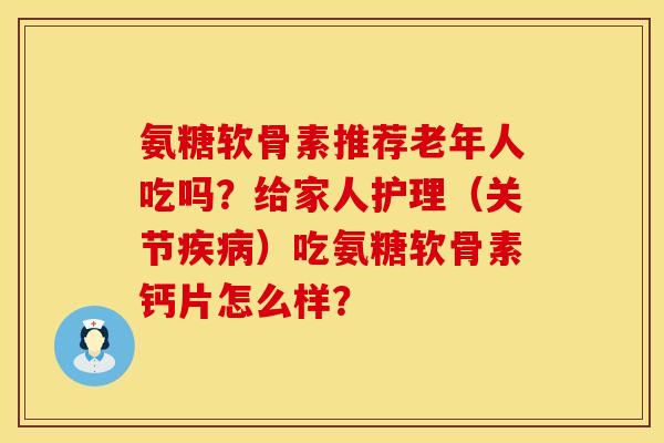 氨糖软骨素推荐老年人吃吗？给家人护理（关节疾病）吃氨糖软骨素钙片怎么样？