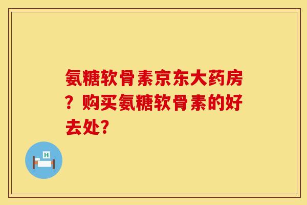 氨糖软骨素京东大药房？购买氨糖软骨素的好去处？