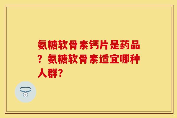 氨糖软骨素钙片是药品？氨糖软骨素适宜哪种人群？