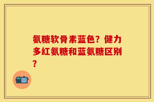 氨糖软骨素蓝色？健力多红氨糖和蓝氨糖区别？