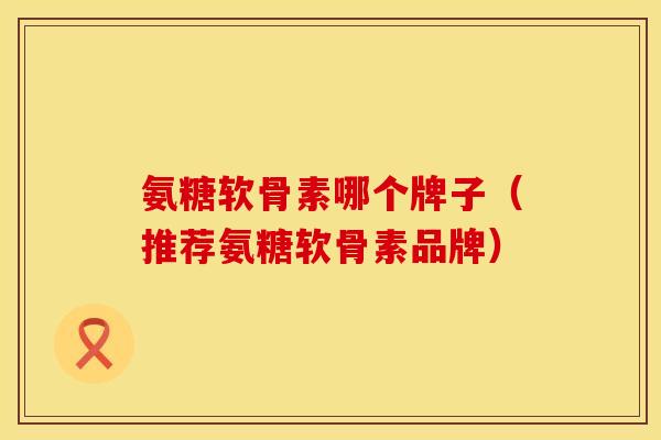 氨糖软骨素哪个牌子（推荐氨糖软骨素品牌）