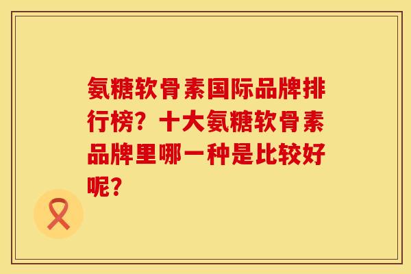 氨糖软骨素国际品牌排行榜?十大氨糖软骨素品牌里哪一种是比较好呢? 氨糖软骨素国际品牌排行榜?十大氨糖软骨素品牌里哪一种是比较好呢?