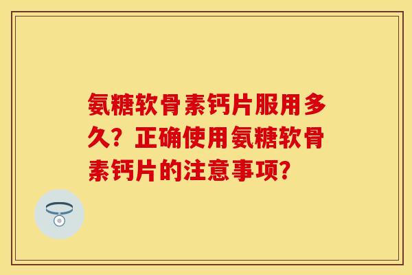氨糖软骨素钙片服用多久？正确使用氨糖软骨素钙片的注意事项？