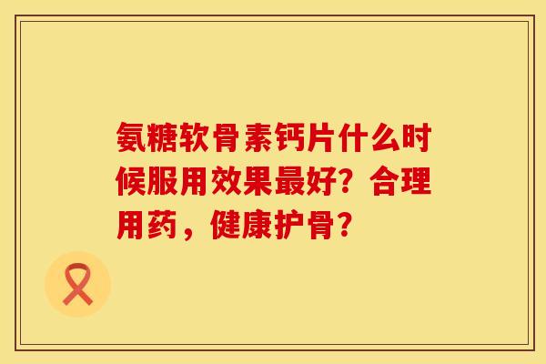 氨糖软骨素钙片什么时候服用效果最好？合理用药，健康护骨？