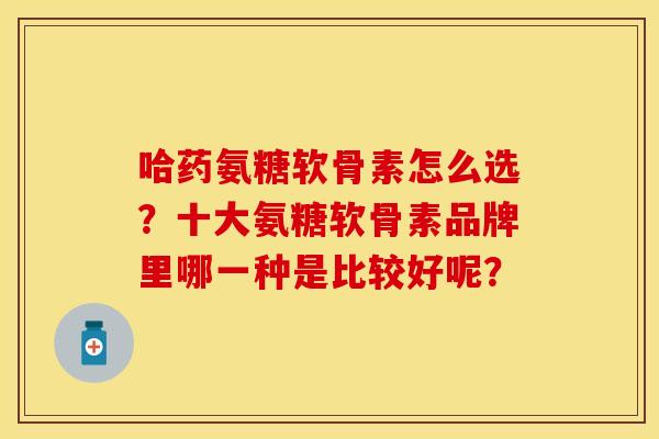 哈药氨糖软骨素怎么选？十大氨糖软骨素品牌里哪一种是比较好呢？