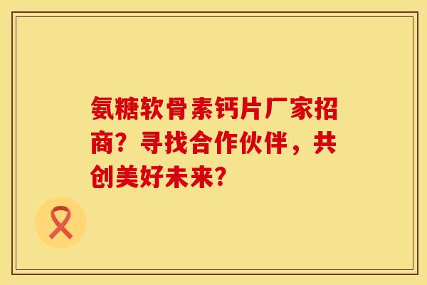 氨糖软骨素钙片厂家招商？寻找合作伙伴，共创美好未来？