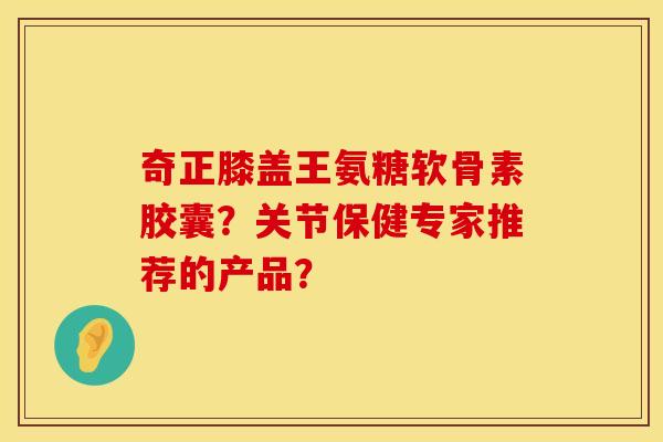 奇正膝盖王氨糖软骨素胶囊？关节保健专家推荐的产品？