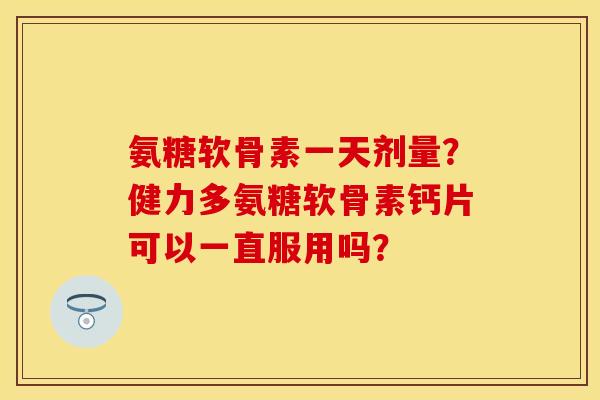 氨糖软骨素一天剂量？健力多氨糖软骨素钙片可以一直服用吗？