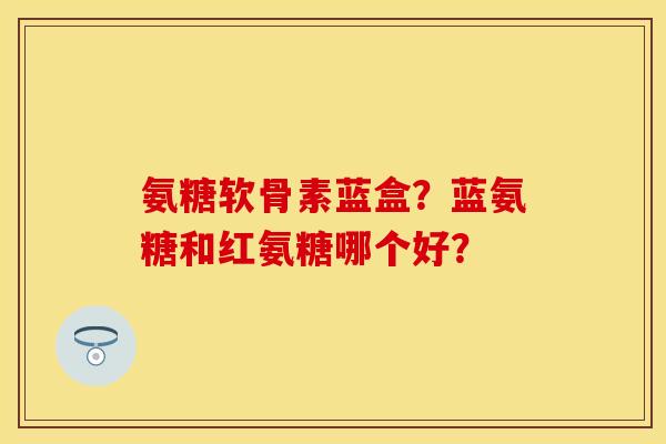 氨糖软骨素蓝盒？蓝氨糖和红氨糖哪个好？