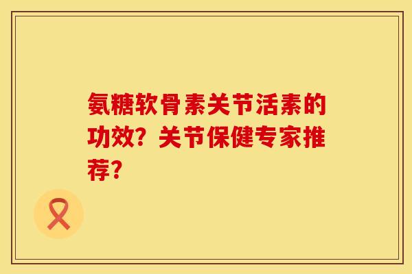 氨糖软骨素关节活素的功效？关节保健专家推荐？
