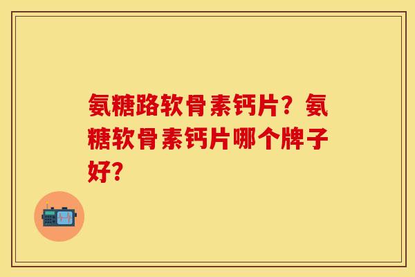 氨糖路软骨素钙片?氨糖软骨素钙片哪个牌子好?