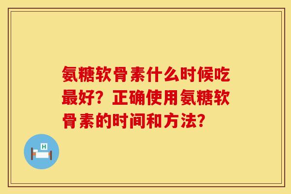 氨糖软骨素什么时候吃好?正确使用氨糖软骨素的时间和方法? 氨糖软骨素什么时候吃好?正确使用氨糖软骨素的时间和方法?