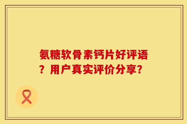 氨糖软骨素钙片好评语？用户真实评价分享？