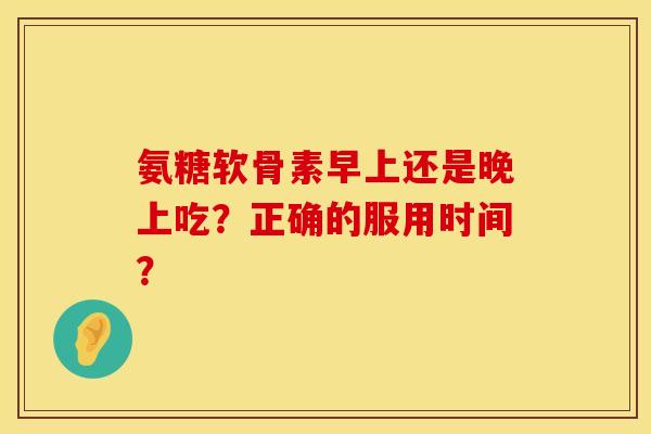 氨糖软骨素早上还是晚上吃？正确的服用时间？