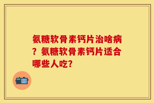 氨糖软骨素钙片治啥病？氨糖软骨素钙片适合哪些人吃？
