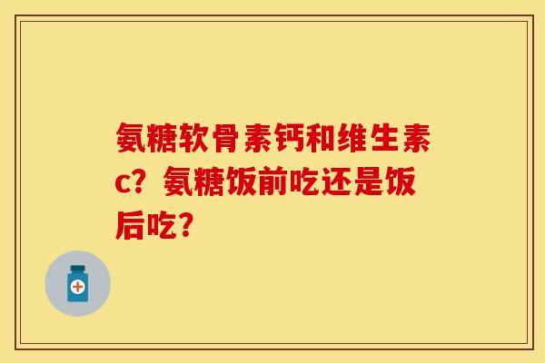 氨糖软骨素钙和维生素c?氨糖饭前吃还是饭后吃? 氨糖软骨素钙和维生素c?氨糖饭前吃还是饭后吃?