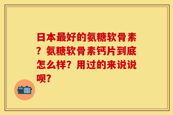 日本最好的氨糖软骨素？氨糖软骨素钙片到底怎么样？用过的来说说呗？