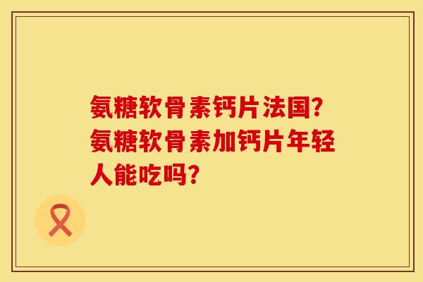 氨糖软骨素钙片法国？氨糖软骨素加钙片年轻人能吃吗？