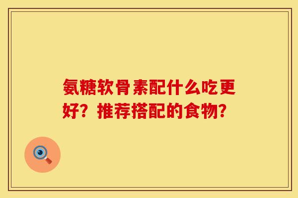 氨糖软骨素配什么吃更好?推荐搭配的食物? 氨糖软骨素配什么吃更好?推荐搭配的食物?