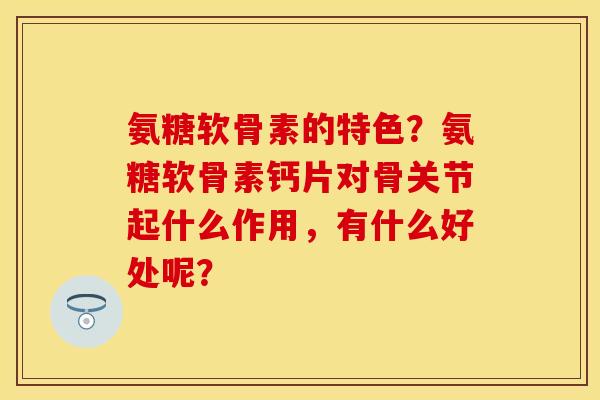 氨糖软骨素的特色？氨糖软骨素钙片对骨关节起什么作用，有什么好处呢？
