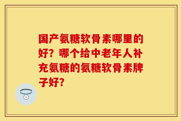 国产氨糖软骨素哪里的好?哪个给中老年人补充氨糖的氨糖软骨素牌子好? 国产氨糖软骨素哪里的好?哪个给中老年人补充氨糖的氨糖软骨素牌子好?