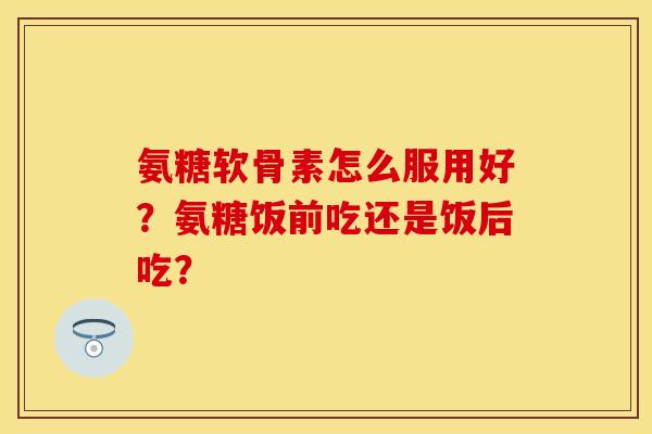 氨糖软骨素怎么服用好?氨糖饭前吃还是饭后吃? 氨糖软骨素怎么服用好?氨糖饭前吃还是饭后吃?