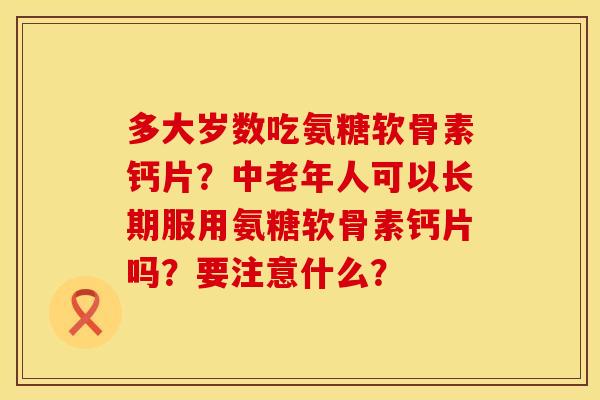 多大岁数吃氨糖软骨素钙片?中老年人可以长期服用氨糖软骨素钙片吗?要注意什么? 多大岁数吃氨糖软骨素钙片?中老年人可以长期服用氨糖软骨素钙片吗?要注意什么?