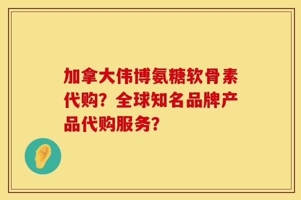 加拿大伟博氨糖软骨素代购？全球知名品牌产品代购服务？