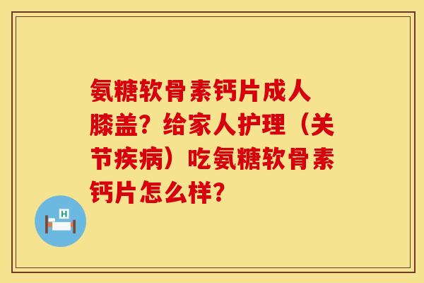 氨糖软骨素钙片成人 膝盖？给家人护理（关节疾病）吃氨糖软骨素钙片怎么样？