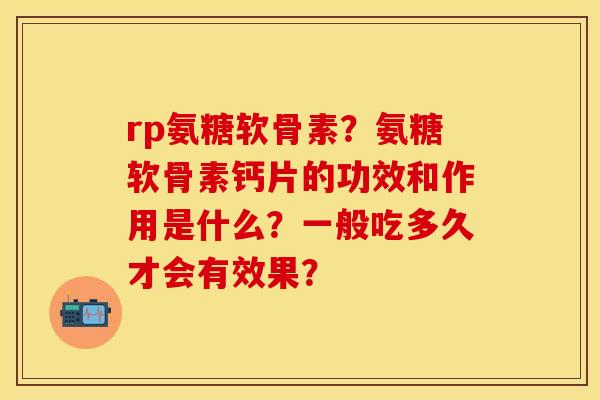 rp氨糖软骨素？氨糖软骨素钙片的功效和作用是什么？一般吃多久才会有效果？
